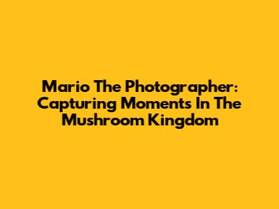 Mario The Photographer: Capturing Moments In The Mushroom Kingdom
