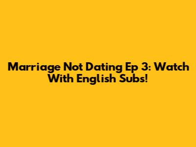 Marriage Not Dating Ep 3: Watch With English Subs!