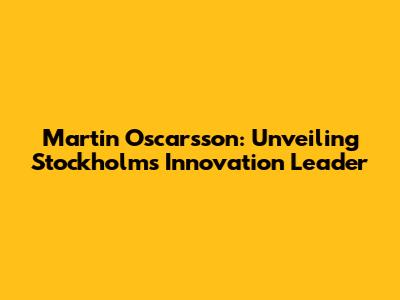 Martin Oscarsson: Unveiling Stockholm's Innovation Leader