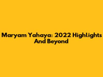Maryam Yahaya: 2022 Highlights And Beyond