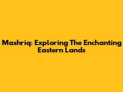 Mashriq: Exploring The Enchanting Eastern Lands