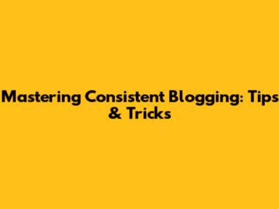 Mastering Consistent Blogging: Tips & Tricks