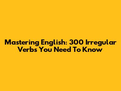 Mastering English: 300 Irregular Verbs You Need To Know