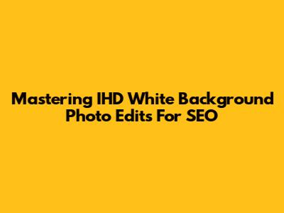 Mastering IHD White Background Photo Edits For SEO