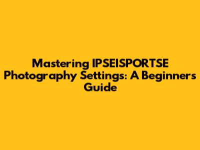 Mastering IPSEISPORTSE Photography Settings: A Beginner's Guide