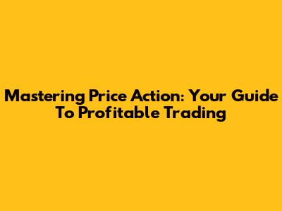 Mastering Price Action: Your Guide To Profitable Trading