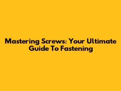 Mastering Screws: Your Ultimate Guide To Fastening
