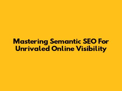 Mastering Semantic SEO For Unrivaled Online Visibility