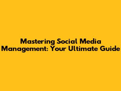 Mastering Social Media Management: Your Ultimate Guide