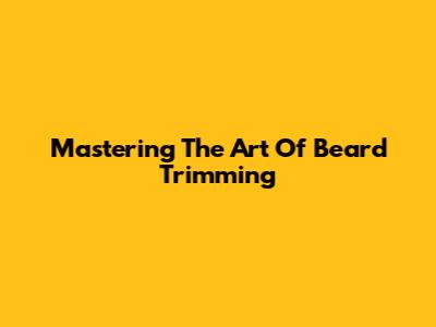 Mastering The Art Of Beard Trimming