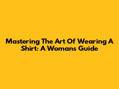 Mastering The Art Of Wearing A Shirt: A Woman's Guide