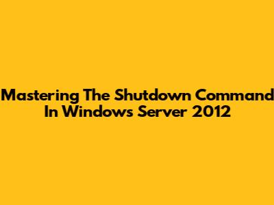 Mastering The Shutdown Command In Windows Server 2012