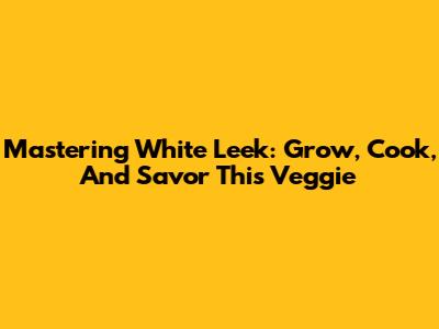 Mastering White Leek: Grow, Cook, And Savor This Veggie