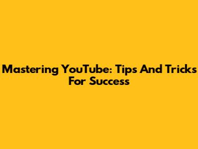 Mastering YouTube: Tips And Tricks For Success