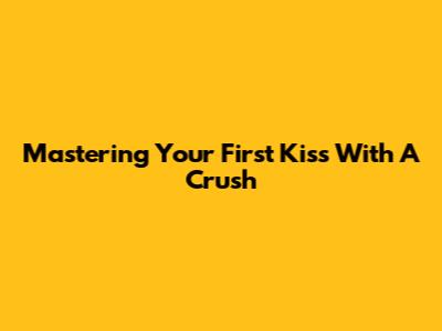 Mastering Your First Kiss With A Crush