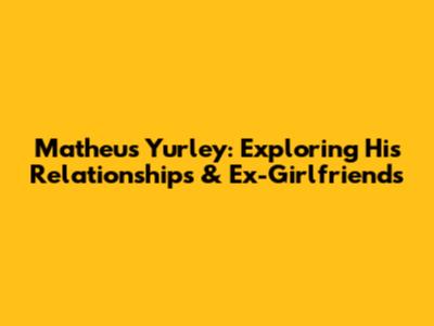 Matheus Yurley: Exploring His Relationships & Ex-Girlfriends