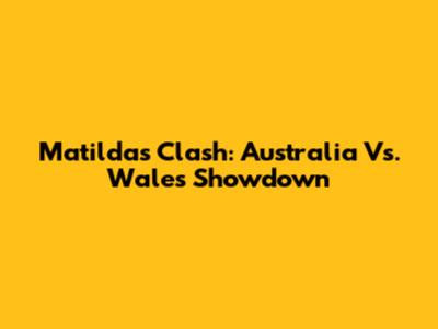 Matildas Clash: Australia Vs. Wales Showdown