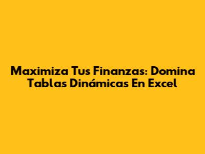Maximiza Tus Finanzas: Domina Tablas Dinámicas En Excel