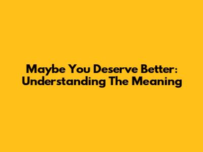 Maybe You Deserve Better: Understanding The Meaning