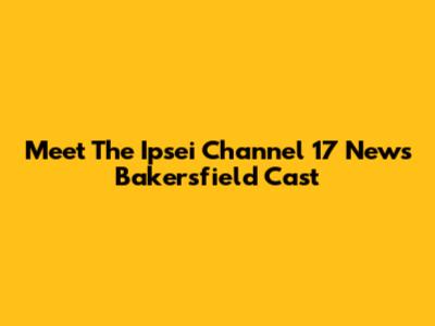 Meet The Ipsei Channel 17 News Bakersfield Cast