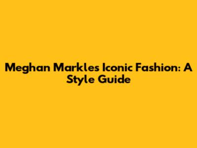 Meghan Markle's Iconic Fashion: A Style Guide