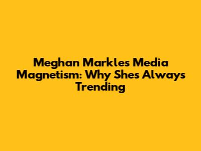 Meghan Markle's Media Magnetism: Why She's Always Trending