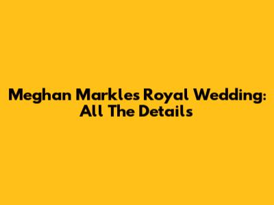Meghan Markle's Royal Wedding: All The Details