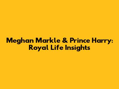 Meghan Markle & Prince Harry: Royal Life Insights