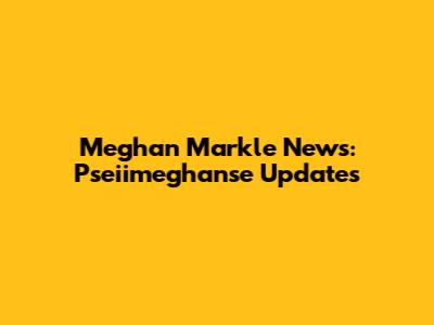 Meghan Markle News: Pseiimeghanse Updates