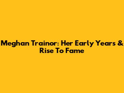 Meghan Trainor: Her Early Years & Rise To Fame