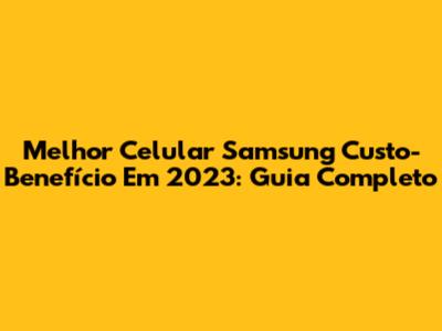 Melhor Celular Samsung Custo-Benefício Em 2023: Guia Completo