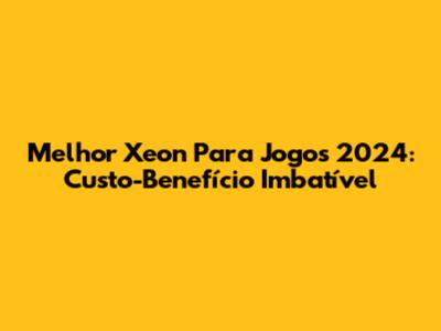 Melhor Xeon Para Jogos 2024: Custo-Benefício Imbatível