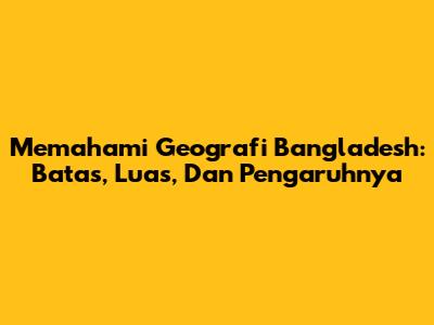 Memahami Geografi Bangladesh: Batas, Luas, Dan Pengaruhnya