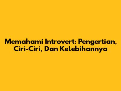 Memahami Introvert: Pengertian, Ciri-Ciri, Dan Kelebihannya