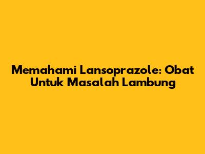 Memahami Lansoprazole: Obat Untuk Masalah Lambung