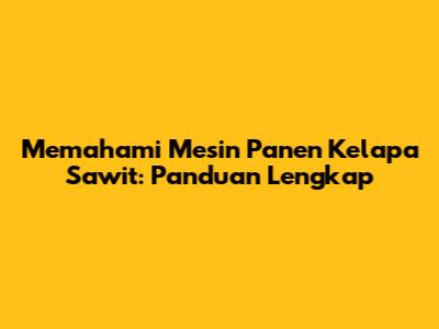 Memahami Mesin Panen Kelapa Sawit: Panduan Lengkap