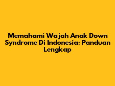 Memahami Wajah Anak Down Syndrome Di Indonesia: Panduan Lengkap