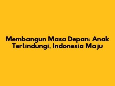Membangun Masa Depan: Anak Terlindungi, Indonesia Maju