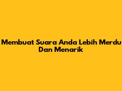 Membuat Suara Anda Lebih Merdu Dan Menarik