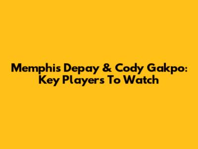 Memphis Depay & Cody Gakpo: Key Players To Watch