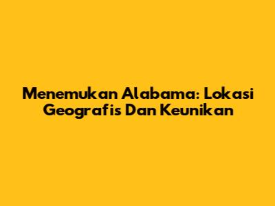 Menemukan Alabama: Lokasi Geografis Dan Keunikan