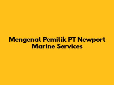 Mengenal Pemilik PT Newport Marine Services