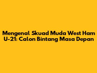 Mengenal Skuad Muda West Ham U-21: Calon Bintang Masa Depan