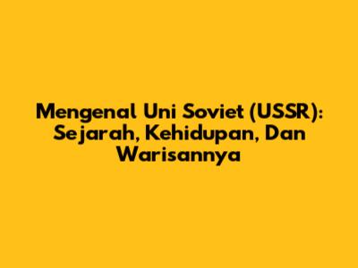 Mengenal Uni Soviet (USSR): Sejarah, Kehidupan, Dan Warisannya