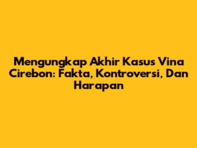 Mengungkap Akhir Kasus Vina Cirebon: Fakta, Kontroversi, Dan Harapan