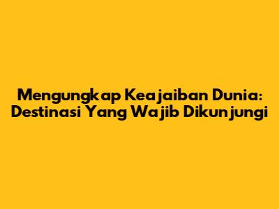 Mengungkap Keajaiban Dunia: Destinasi Yang Wajib Dikunjungi
