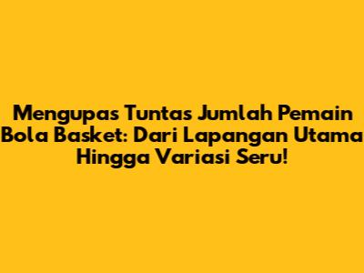 Mengupas Tuntas Jumlah Pemain Bola Basket: Dari Lapangan Utama Hingga Variasi Seru!