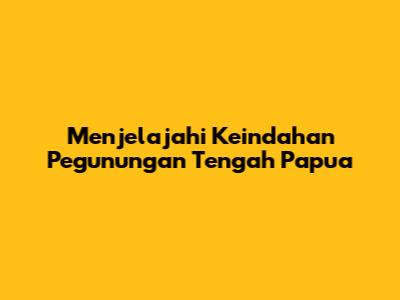 Menjelajahi Keindahan Pegunungan Tengah Papua
