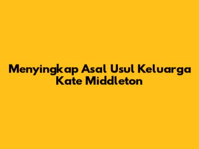 Menyingkap Asal Usul Keluarga Kate Middleton
