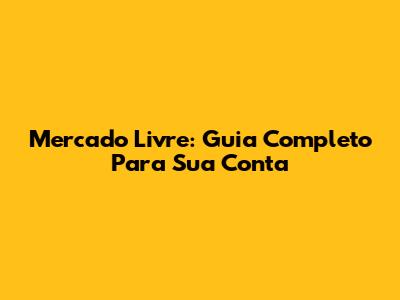 Mercado Livre: Guia Completo Para Sua Conta